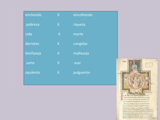 enchendo   X   encolhendo        
      
 pobreza  X  riqueza  
          
vida  X  morte
derretes   X    congelas
 
benfazeja   X  malfazeja
       
 sorte  X  azar        
   
opulento  X  pulguento
               
 