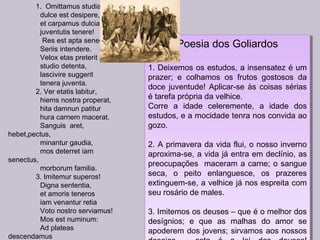 1. Omittamus studia,
dulce est desipere,
et carpamus dulcia
juventutis tenere!
Res est apta senectuti
Seriis intendere.
Velox etas preterit
studio detenta,
lascivire suggerit
tenera juventa.
2. Ver etatis labitur,
hiems nostra properat,
hita damnun patitur
hura carnem macerat.
Sanguis aret,
hebet,pectus,
minantur gaudia,
mos deterret iam
senectus,
morborum familia.
3. Imitemur superos!
Digna sententia,
et amoris teneros
iam venantur retia
Voto nostro serviamus!
Mos est numinum:
Ad plateas
descendamus
Poesia dos Goliardos
1. Deixemos os estudos, a insensatez é um
prazer; e colhamos os frutos gostosos da
doce juventude! Aplicar-se às coisas sérias
é tarefa própria da velhice.
Corre a idade celeremente, a idade dos
estudos, e a mocidade tenra nos convida ao
gozo.
2. A primavera da vida flui, o nosso inverno
aproxima-se, a vida já entra em declínio, as
preocupações maceram a carne; o sangue
seca, o peito enlanguesce, os prazeres
extinguem-se, a velhice já nos espreita com
seu rosário de males.
3. Imitemos os deuses – que é o melhor dos
desígnios; e que as malhas do amor se
apoderem dos jovens; sirvamos aos nossos
Poesia dos Goliardos
1. Deixemos os estudos, a insensatez é um
prazer; e colhamos os frutos gostosos da
doce juventude! Aplicar-se às coisas sérias
é tarefa própria da velhice.
Corre a idade celeremente, a idade dos
estudos, e a mocidade tenra nos convida ao
gozo.
2. A primavera da vida flui, o nosso inverno
aproxima-se, a vida já entra em declínio, as
preocupações maceram a carne; o sangue
seca, o peito enlanguesce, os prazeres
extinguem-se, a velhice já nos espreita com
seu rosário de males.
3. Imitemos os deuses – que é o melhor dos
desígnios; e que as malhas do amor se
apoderem dos jovens; sirvamos aos nossos
 