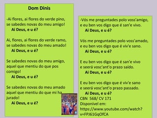 Dom Dinis
-Ai flores, ai flores do verde pino,
se sabedes novas do meu amigo!
     Ai Deus, e u é?
Ai, flores, ai flores do verde ramo,
se sabedes novas do meu amado!
    Ai Deus, e u é?
Se sabedes novas do meu amigo,
aquel que mentiu do que pos 
comigo!
   Ai Deus, e u é?
Se sabedes novas do meu amado
aquel que mentiu do que mi ha 
jurado!
     Ai Deus, e u é?
-Vós me preguntades polo voss'amigo,
e eu ben vos digo que é san'e vivo.
     Ai Deus, e u é?
Vós me preguntades polo voss'amado,
e eu ben vos digo que é viv'e sano.
     Ai Deus, e u é?
E eu ben vos digo que é san'e vivo
e seerá vosc'ant'o prazo saído.
    Ai Deus, e u é?
E eu ben vos digo que é viv'e sano
e seerá vosc'ant'o prazo passado.
    Ai Deus, e u é?
CBN  568/ CV 171
Disponível em: 
https://www.youtube.com/watch?
v=FPJ61GqOfCA
 