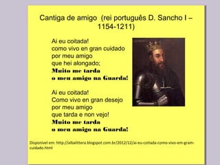 Cantiga de amigo (rei português D. Sancho I –
1154-1211)
Ai eu coitada!
como vivo en gran cuidado
por meu amigo
que hei alongado;    
Muito me tarda    
o meu amigo na Guarda!
Ai eu coitada!
Como vivo en gran desejo
por meu amigo
que tarda e non vejo!
Muito me tarda   
o meu amigo na Guarda!
Disponível em: http://albalittera.blogspot.com.br/2012/12/ai-eu-coitada-como-vivo-em-gram-
cuidado.html
 
Cantiga de amigo (rei português D. Sancho I –
1154-1211)
Ai eu coitada!
como vivo en gran cuidado
por meu amigo
que hei alongado;    
Muito me tarda    
o meu amigo na Guarda!
Ai eu coitada!
Como vivo en gran desejo
por meu amigo
que tarda e non vejo!
Muito me tarda   
o meu amigo na Guarda!
Disponível em: http://albalittera.blogspot.com.br/2012/12/ai-eu-coitada-como-vivo-em-gram-
cuidado.html
 
 