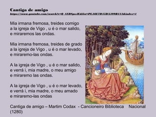 Cantiga de amigo
https://www.youtube.com/watch?v=Q_1EDSpz-fE&list=PL38E7D45DA399B444&index=1
Mia irmana fremosa, treides comigo
a la igreja de Vigo , u é o mar salido,
e miraremos las ondas.
Mia irmana fremosa, treides de grado
a la igreja de Vigo , u é o mar levado,
e miraremo-las ondas.
A la igreja de Vigo , u é o mar salido,
e verrá i, mia madre, o meu amigo
e miraremo las ondas.
A la igreja de Vigo , u é o mar levado,
e verrá i, mia madre, o meu amado
e miraremo-las ondas
Cantiga de amigo – Martim Codax - Cancioneiro Biblioteca Nacional
(1280)
 