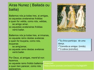 Airas Nunez ( Bailada ou
bailia)
Bailemos nós ja todas tres, ai amigas,
so aquestas avelaneiras frolidas
e quen for velida, como nós, velidas,
     se amigo amar,
so aquestas avelaneiras frolidas
     verrá bailar.
Bailemos nós ja todas tres, ai irmanas,
so aqueste ramo destas avelanas
e quen for louçana, como nós,
louçanas
     se amig'amar,
so aqueste ramo destas avelanas
     verrá bailar.
Por Deus, ai amigas, mentr'al non
fazemos,
so aqueste ramo frolido bailemos
e quen ben parecer, como nós
parecemos,
Eu lírico participa de uma
dança.
Convida as amigas (irmãs).
3 cobras (estrofes).
Eu lírico participa de uma
dança.
Convida as amigas (irmãs).
3 cobras (estrofes).
Disponível:
https://www.youtube.com/watch?v=nSyO6gb3iPY
Disponível:
https://www.youtube.com/watch?v=nSyO6gb3iPY
 