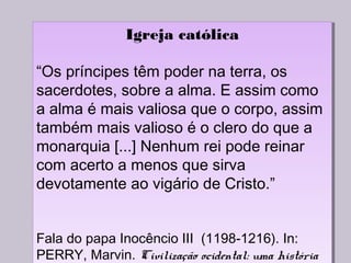 Igreja católica
“Os príncipes têm poder na terra, os
sacerdotes, sobre a alma. E assim como
a alma é mais valiosa que o corpo, assim
também mais valioso é o clero do que a
monarquia [...] Nenhum rei pode reinar
com acerto a menos que sirva
devotamente ao vigário de Cristo.”
Fala do papa Inocêncio III (1198-1216). In:
PERRY, Marvin. Civilização ocidental: uma história
Igreja católica
“Os príncipes têm poder na terra, os
sacerdotes, sobre a alma. E assim como
a alma é mais valiosa que o corpo, assim
também mais valioso é o clero do que a
monarquia [...] Nenhum rei pode reinar
com acerto a menos que sirva
devotamente ao vigário de Cristo.”
Fala do papa Inocêncio III (1198-1216). In:
PERRY, Marvin. Civilização ocidental: uma história
 