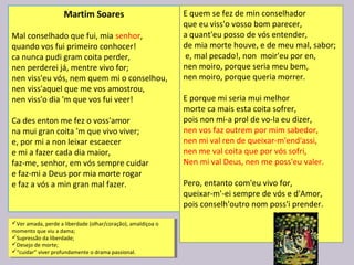 Martim Soares
Mal conselhado que fui, mia senhor,
quando vos fui primeiro conhocer!
ca nunca pudi gram coita perder,
nen perderei já, mentre vivo for;
nen viss'eu vós, nem quem mi o conselhou,
nen viss'aquel que me vos amostrou,
nen viss'o dia 'm que vos fui veer!
Ca des enton me fez o voss'amor
na mui gran coita 'm que vivo viver;
e, por mi a non leixar escaecer
e mi a fazer cada dia maior,
faz-me, senhor, em vós sempre cuidar
e faz-mi a Deus por mia morte rogar
e faz a vós a min gran mal fazer.
E quem se fez de min conselhador
que eu viss'o vosso bom parecer,
a quant'eu posso de vós entender,
de mia morte houve, e de meu mal, sabor;
e, mal pecado!, non moir'eu por en,
nen moiro, porque seria meu bem,
nen moiro, porque queria morrer.
E porque mi seria mui melhor
morte ca mais esta coita sofrer,
pois non mi-a prol de vo-la eu dizer,
nen vos faz outrem por mim sabedor,
nen mi val ren de queixar-m'end'assi,
nen me val coita que por vós sofri,
Nen mi val Deus, nen me poss'eu valer.
Pero, entanto com'eu vivo for,
queixar-m'-ei sempre de vós e d'Amor,
pois conselh'outro nom poss'i prender.
Ver amada, perde a liberdade (olhar/coração), amaldiçoa o
momento que viu a dama;
Supressão da liberdade;
Desejo de morte;
“cuidar” viver profundamente o drama passional.
Ver amada, perde a liberdade (olhar/coração), amaldiçoa o
momento que viu a dama;
Supressão da liberdade;
Desejo de morte;
“cuidar” viver profundamente o drama passional.
 