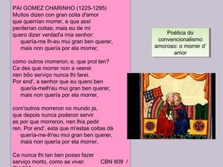PAI GOMEZ CHARINHO (1225-1295)
Muitos dizen con gran coita d'amor
que querrían morrer, e que assí
perderían coitas; mais eu de mí
quero dizer verdad'a mia senhor:
     quería-me lh-eu mui gran ben querer,
     mais non quería por ela morrer,
como outros morreron; e, que prol ten?
Ca des que morrer non a veerei
nen bõo serviço nunca lhi farei.
Por end', a senhor que eu quero ben
     quería-melh'eu mui gran ben querer,
     mais non quería por ela morrer,
com'outros morreron no mundo ja,
que depois nunca poderon servir
as por que morreron, nen lhis pedir
ren. Por end', esta que m'estas coitas dá
     quería-me-lh'eu mui gran ben querer,
     mais non quería por ela morrer,
Ca nunca lhi tan ben posso fazer
serviço morto, como se viver. CBN 809 /
Poética do
convencionalismo
amoroso: o morrer d’
amor
Poética do
convencionalismo
amoroso: o morrer d’
amor
 