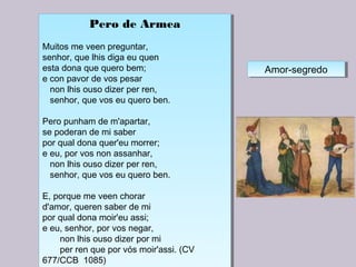 Pero de Armea
 
Muitos me veen preguntar,
senhor, que lhis diga eu quen
esta dona que quero bem;
e con pavor de vos pesar
non lhis ouso dizer per ren,
senhor, que vos eu quero ben.
Pero punham de m'apartar,
se poderan de mi saber
por qual dona quer'eu morrer;
e eu, por vos non assanhar,
non lhis ouso dizer per ren,
senhor, que vos eu quero ben.
E, porque me veen chorar
d'amor, queren saber de mi
por qual dona moir'eu assi;
e eu, senhor, por vos negar,
non lhis ouso dizer por mi
per ren que por vós moir'assi. (CV
677/CCB 1085)
Pero de Armea
 
Muitos me veen preguntar,
senhor, que lhis diga eu quen
esta dona que quero bem;
e con pavor de vos pesar
non lhis ouso dizer per ren,
senhor, que vos eu quero ben.
Pero punham de m'apartar,
se poderan de mi saber
por qual dona quer'eu morrer;
e eu, por vos non assanhar,
non lhis ouso dizer per ren,
senhor, que vos eu quero ben.
E, porque me veen chorar
d'amor, queren saber de mi
por qual dona moir'eu assi;
e eu, senhor, por vos negar,
non lhis ouso dizer por mi
per ren que por vós moir'assi. (CV
677/CCB 1085)
Amor-segredoAmor-segredo
 