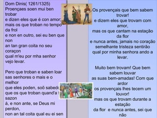 Dom Dinis( 1261/1325)
Proençaes soen mui ben
trobar
e dizen eles que é con amor;
mais os que troban no tempo
da frol
e non en outro, sei eu ben que
non
an tan gran coita no seu
coraçon
qual m'eu por mha senhor
vejo levar.
Pero que troban e saben loar
sas senhores o mais e o
melhor
que eles poden, soõ sabedor
que os que troban quand'a frol
sazon
á, e non ante, se Deus mi
perdon,
non an tal coita qual eu ei sen
Dom Dinis( 1261/1325)
Proençaes soen mui ben
trobar
e dizen eles que é con amor;
mais os que troban no tempo
da frol
e non en outro, sei eu ben que
non
an tan gran coita no seu
coraçon
qual m'eu por mha senhor
vejo levar.
Pero que troban e saben loar
sas senhores o mais e o
melhor
que eles poden, soõ sabedor
que os que troban quand'a frol
sazon
á, e non ante, se Deus mi
perdon,
non an tal coita qual eu ei sen
Os provençais que bem sabem
trovar!
e dizem eles que trovam com
amor,
mas os que cantam na estação
da flor
e nunca antes, jamais no coração
semelhante tristeza sentirão
qual por minha senhora ando a
levar.
Muito bem trovam! Que bem
sabem louvar
as suas bem-amadas! Com que
ardor
os provençais lhes tecem um
louvor!
mas os que trovam durante a
estação
da flor e nunca antes, sei que
não
Os provençais que bem sabem
trovar!
e dizem eles que trovam com
amor,
mas os que cantam na estação
da flor
e nunca antes, jamais no coração
semelhante tristeza sentirão
qual por minha senhora ando a
levar.
Muito bem trovam! Que bem
sabem louvar
as suas bem-amadas! Com que
ardor
os provençais lhes tecem um
louvor!
mas os que trovam durante a
estação
da flor e nunca antes, sei que
não
 
