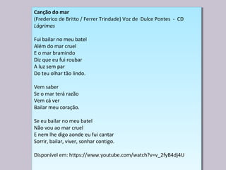 Canção do mar
(Frederico de Britto / Ferrer Trindade) Voz de Dulce Pontes - CD
Lágrimas
Fui bailar no meu batel
Além do mar cruel
E o mar bramindo
Diz que eu fui roubar
A luz sem par
Do teu olhar tão lindo.
Vem saber
Se o mar terá razão
Vem cá ver
Bailar meu coração.
Se eu bailar no meu batel
Não vou ao mar cruel
E nem lhe digo aonde eu fui cantar
Sorrir, bailar, viver, sonhar contigo.
Disponível em: https://www.youtube.com/watch?v=v_2fyB4dj4U
Canção do mar
(Frederico de Britto / Ferrer Trindade) Voz de Dulce Pontes - CD
Lágrimas
Fui bailar no meu batel
Além do mar cruel
E o mar bramindo
Diz que eu fui roubar
A luz sem par
Do teu olhar tão lindo.
Vem saber
Se o mar terá razão
Vem cá ver
Bailar meu coração.
Se eu bailar no meu batel
Não vou ao mar cruel
E nem lhe digo aonde eu fui cantar
Sorrir, bailar, viver, sonhar contigo.
Disponível em: https://www.youtube.com/watch?v=v_2fyB4dj4U
 