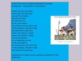 GENTE QUE VEM DE LISBOA/PEIXINHOS DO MAR
(tradicional – Pena Branca e Xavantinho)
Gente que vem de Lisboa
Gente que vem pelo mar
Laço de fita amarela
Na ponta da vela
No meio do mar
Ei nós, que viemos
De outras terras, de outro mar
Temos pólvora, chumbo e bala
Nós queremos é guerrear
Quem me ensinou a nadar
Quem me ensinou a nadar
Foi, foi marinheiro
Foi os peixinhos do mar
Ei nós, que viemos
De outras terras, de outro mar
Temos pólvora, chumbo e bala
Nós queremos é guerrear
Disponível em: https://www.youtube.com/watch?v=9vC-
kMWV1e0
 