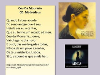Céu Da Mouraria
CD Madredeus
Quando Lisboa acordar
Do sono antigo que é seu,
Hei-de ser eu a cantar,
Que eu tenho um recado só meu.
Céu da Mouraria... ouve,
Vai chegar o dia novo!
E o sol, das madrugadas todas,
Névoa de um povo a sonhar,
Os teus mistérios, Lisboa,
São, as pombas que ainda há...
Disponível: https://www.youtube.com/watch?
v=SzHHsbJ_LyM
Céu Da Mouraria
CD Madredeus
Quando Lisboa acordar
Do sono antigo que é seu,
Hei-de ser eu a cantar,
Que eu tenho um recado só meu.
Céu da Mouraria... ouve,
Vai chegar o dia novo!
E o sol, das madrugadas todas,
Névoa de um povo a sonhar,
Os teus mistérios, Lisboa,
São, as pombas que ainda há...
Disponível: https://www.youtube.com/watch?
v=SzHHsbJ_LyM
 