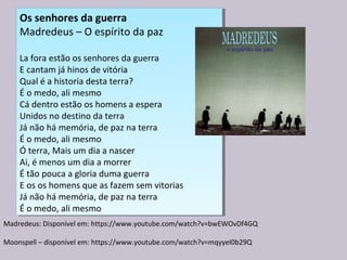Os senhores da guerra
Madredeus – O espírito da paz
La fora estão os senhores da guerra
E cantam já hinos de vitória
Qual é a historia desta terra?
É o medo, ali mesmo
Cá dentro estão os homens a espera
Unidos no destino da terra
Já não há memória, de paz na terra
É o medo, ali mesmo
Ó terra, Mais um dia a nascer
Ai, é menos um dia a morrer
É tão pouca a gloria duma guerra
E os os homens que as fazem sem vitorias
Já não há memória, de paz na terra
É o medo, ali mesmo
Os senhores da guerra
Madredeus – O espírito da paz
La fora estão os senhores da guerra
E cantam já hinos de vitória
Qual é a historia desta terra?
É o medo, ali mesmo
Cá dentro estão os homens a espera
Unidos no destino da terra
Já não há memória, de paz na terra
É o medo, ali mesmo
Ó terra, Mais um dia a nascer
Ai, é menos um dia a morrer
É tão pouca a gloria duma guerra
E os os homens que as fazem sem vitorias
Já não há memória, de paz na terra
É o medo, ali mesmo
Madredeus: Disponível em: https://www.youtube.com/watch?v=bwEWOvDf4GQ
Moonspell – disponível em: https://www.youtube.com/watch?v=mqyyeI0b29Q
 