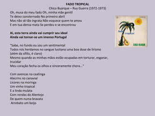 FADO TROPICAL
Chico Buarque – Ruy Guerra (1972-1973)
Oh, musa do meu fado Oh, minha mãe gentil
Te deixo consternado No primeiro abril
Mas não sê tão ingrata Não esquece quem te amou
E em tua densa mata Se perdeu e se encontrou
Ai, esta terra ainda vai cumprir seu ideal
Ainda vai tornar-se um imenso Portugal
"Sabe, no fundo eu sou um sentimental
Todos nós herdamos no sangue lusitano uma boa dose de lirismo
(além da sífilis, é claro)
Mesmo quando as minhas mãos estão ocupadas em torturar, esganar,
trucidar
Meu coração fecha os olhos e sinceramente chora...“
Com avencas na caatinga
Alecrins no canavial
Licores na moringa
Um vinho tropical
E a linda mulata
Com rendas do Alentejo
De quem numa bravata
Arrebato um beijo
 