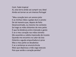 Cont. Fado tropical
Ai, esta terra ainda vai cumprir seu ideal
Ainda vai tornar-se um imenso Portugal
"Meu coração tem um sereno jeito
E as minhas mãos o golpe duro e presto
De tal maneira que, depois de feito
Desencontrado, eu mesmo me contesto
Se trago as mãos distantes do meu peito
É que há distância entre intenção e gesto
E se o meu coração nas mãos estreito
Me assombra a súbita impressão de incesto
Quando me encontro no calor da luta
Ostento a aguda empunhadura à proa
Mas o meu peito se desabotoa
E se a sentença se anuncia bruta
Mais que depressa a mão cega executa
Pois que senão o coração perdoa"
 