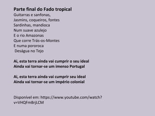 Parte final do Fado tropical
Guitarras e sanfonas,
Jasmins, coqueiros, fontes
Sardinhas, mandioca
Num suave azulejo
E o rio Amazonas
Que corre Trás-os-Montes
E numa pororoca
Deságua no Tejo
Ai, esta terra ainda vai cumprir o seu ideal
Ainda vai tornar-se um imenso Portugal
Ai, esta terra ainda vai cumprir seu ideal
Ainda vai tornar-se um império colonial
Disponível em: https://www.youtube.com/watch?
v=VHQFmBrjLCM
 