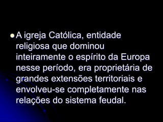  A igreja Católica, entidade
religiosa que dominou
inteiramente o espírito da Europa
nesse período, era proprietária de
grandes extensões territoriais e
envolveu-se completamente nas
relações do sistema feudal.
 