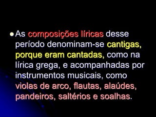  As composições líricas desse
período denominam-se cantigas,
porque eram cantadas, como na
lírica grega, e acompanhadas por
instrumentos musicais, como
violas de arco, flautas, alaúdes,
pandeiros, saltérios e soalhas.
 