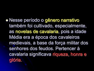  Nesse período o gênero narrativo
também foi cultivado, especialmente,
as novelas de cavalaria, pois a idade
Média era a época dos cavaleiros
medievais, a base da força militar dos
senhores dos feudos. Pertencer à
cavalaria significava riqueza, honra e
glória.
 
