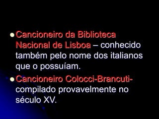  Cancioneiro da Biblioteca
Nacional de Lisboa – conhecido
também pelo nome dos italianos
que o possuíam.
 Cancioneiro Colocci-Brancuti-
compilado provavelmente no
século XV.
 