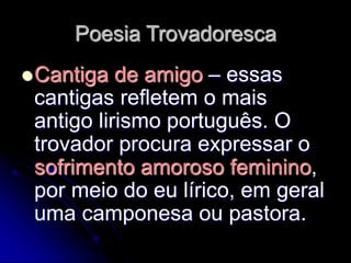Poesia Trovadoresca
Cantiga de amigo – essas
cantigas refletem o mais
antigo lirismo português. O
trovador procura expressar o
sofrimento amoroso feminino,
por meio do eu lírico, em geral
uma camponesa ou pastora.
 