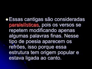  Essas cantigas são consideradas
paralelísticas, pois os versos se
repetem modificando apenas
algumas palavras finas. Nesse
tipo de poesia aparecem os
refrões, isso porque essa
estrutura tem origem popular e
estava ligada ao canto.
 