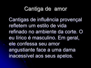 Cantiga de amor
Cantigas de influência provençal
refletem um estilo de vida
refinado no ambiente da corte. O
eu lírico é masculino. Em geral,
ele confessa seu amor
angustiante face a uma dama
inacessível aos seus apelos.
 