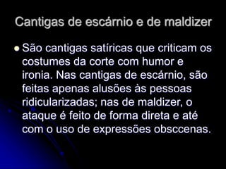 Cantigas de escárnio e de maldizer
 São cantigas satíricas que criticam os
costumes da corte com humor e
ironia. Nas cantigas de escárnio, são
feitas apenas alusões às pessoas
ridicularizadas; nas de maldizer, o
ataque é feito de forma direta e até
com o uso de expressões obsccenas.
 