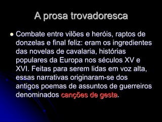 A prosa trovadoresca
 Combate entre vilões e heróis, raptos de
donzelas e final feliz: eram os ingredientes
das novelas de cavalaria, histórias
populares da Europa nos séculos XV e
XVI. Feitas para serem lidas em voz alta,
essas narrativas originaram-se dos
antigos poemas de assuntos de guerreiros
denominados canções de gesta.
 