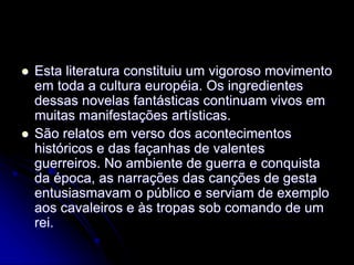  Esta literatura constituiu um vigoroso movimento
em toda a cultura européia. Os ingredientes
dessas novelas fantásticas continuam vivos em
muitas manifestações artísticas.
 São relatos em verso dos acontecimentos
históricos e das façanhas de valentes
guerreiros. No ambiente de guerra e conquista
da época, as narrações das canções de gesta
entusiasmavam o público e serviam de exemplo
aos cavaleiros e às tropas sob comando de um
rei.
 