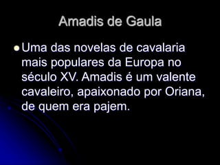 Amadis de Gaula
 Uma das novelas de cavalaria
mais populares da Europa no
século XV. Amadis é um valente
cavaleiro, apaixonado por Oriana,
de quem era pajem.
 