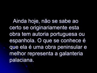 Ainda hoje, não se sabe ao
certo se originariamente esta
obra tem autoria portuguesa ou
espanhola. O que se conhece é
que ela é uma obra peninsular e
melhor representa a galanteria
palaciana.
 