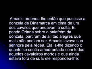 Amadis ordenou-lhe então que pusesse a
donzela de Dinamarca em cima de um
dos cavalos que andavam à solta. E,
pondo Oriana sobre o palafrém da
donzela, partiram de ali tão alegres que
mais não podiam ser. Amadis levava sua
senhora pela rédea. Ela ia-lhe dizendo o
quanto se sentia amedrontada com todos
aqueles cavaleiros mortos e que ainda
estava fora de si. E ele respondeu-lhe:
 
