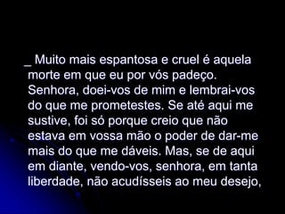 _ Muito mais espantosa e cruel é aquela
morte em que eu por vós padeço.
Senhora, doei-vos de mim e lembrai-vos
do que me prometestes. Se até aqui me
sustive, foi só porque creio que não
estava em vossa mão o poder de dar-me
mais do que me dáveis. Mas, se de aqui
em diante, vendo-vos, senhora, em tanta
liberdade, não acudísseis ao meu desejo,
 