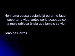 Nenhuma cousa bastaria já para me fazer
suportar a vida; antes seria acabada com
a mais rabiosa ânsia que jamais se viu.
João de Barros
 