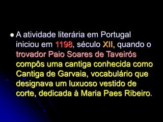  A atividade literária em Portugal
iniciou em 1198, século XII, quando o
trovador Paio Soares de Taveirós
compôs uma cantiga conhecida como
Cantiga de Garvaia, vocabulário que
designava um luxuoso vestido de
corte, dedicada à Maria Paes Ribeiro.
 