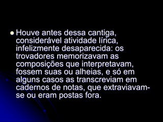  Houve antes dessa cantiga,
considerável atividade lírica,
infelizmente desaparecida: os
trovadores memorizavam as
composições que interpretavam,
fossem suas ou alheias, e só em
alguns casos as transcreviam em
cadernos de notas, que extraviavam-
se ou eram postas fora.
 
