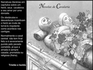 N ovelas   de   C avalaria Narrativas literárias em capítulos sobre um herói, seus  cavaleiros e seu amor por uma donzela. Os obstáculos e desventuras incentivam o herói ao invés de torná-lo impotente como acontece nas cantigas. Normalmente o casal central  não tem final feliz e é severamente punido pelo pecado cometido, já que a amada é sempre casada, prometida ou religiosa (freira). Tristão e Isolda 