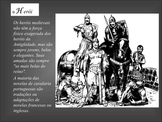 Os heróis medievais não têm a força física exagerada dos heróis da Antigüidade, mas são sempre jovens, belos e elegantes. Suas amadas são sempre "as mais belas do reino".  A maioria das novelas de cavalaria portuguesas são traduções ou adaptações de novelas francesas ou inglesas.  o  H erói 