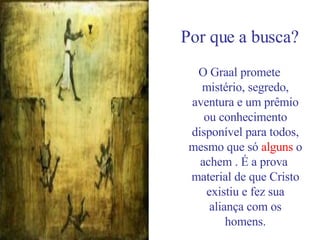 Por que a busca? O Graal promete mistério, segredo, aventura e um prêmio ou conhecimento disponível para todos, mesmo que só  alguns  o achem . É a prova  material de que Cristo existiu e fez sua aliança com os homens. 