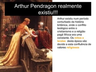 Arthur Pendragon realmente existiu!!! Arthur existiu num período conturbado da história britânica, onde o conflito teológico entre o cristianismo e a religião pagã Wicca era uma constante. Os  mitos e lendas   desta época são devido a esta confluência de valores  religiosos. 