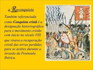 a  R econquista Também referenciada  como  Conquista cristã  ;é a designação historiográfica para o movimento cristão com início no século VIII  que visava a recuperação cristã das terras perdidas para os árabes durante a invasão da Península Ibérica.  