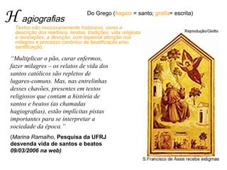 H agiografias Textos não necessariamente históricos, como a descrição dos martírios, lendas, tradições, vida religiosa e revelações, a devoção; com especial atenção aos milagres e processos canônicos de beatificação e/ou santificação.  “ Multiplicar o pão, curar enfermos, fazer milagres – os relatos de vida dos santos católicos são repletos de lugares-comuns. Mas, nas entrelinhas desses chavões, presentes em textos religiosos que contam a história de santos e beatos (as chamadas hagiografias), estão implícitas pistas importantes para se interpretar a sociedade da época.”  ( Marina Ramalho,   Pesquisa da UFRJ desvenda vida de santos e beatos  09/03/2006 na web)    Do Grego ( hagios  = santo;  grafia = escrita)  