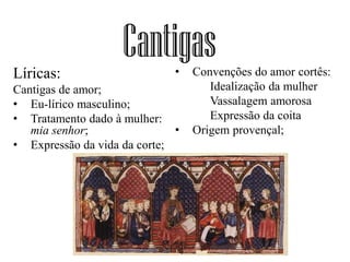 CantigasLíricas:
Cantigas de amor;
• Eu-lírico masculino;
• Tratamento dado à mulher:
mia senhor;
• Expressão da vida da corte;
• Convenções do amor cortês:
Idealização da mulher
Vassalagem amorosa
Expressão da coita
• Origem provençal;
 