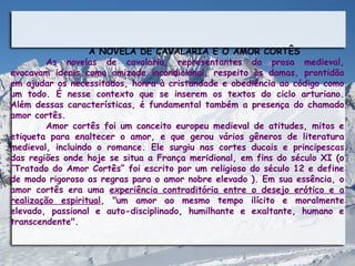 A NOVELA DE CAVALARIA E O AMOR CORTÊS
        As novelas de cavalaria, representantes da prosa medieval,
evocavam ideais como amizade incondicional, respeito às damas, prontidão
em ajudar os necessitados, honra à cristandade e obediência ao código como
um todo. É nesse contexto que se inserem os textos do ciclo arturiano.
Além dessas características, é fundamental também a presença do chamado
amor cortês.
        Amor cortês foi um conceito europeu medieval de atitudes, mitos e
etiqueta para enaltecer o amor, e que gerou vários gêneros de literatura
medieval, incluindo o romance. Ele surgiu nas cortes ducais e principescas
das regiões onde hoje se situa a França meridional, em fins do século XI (o
“Tratado do Amor Cortês” foi escrito por um religioso do século 12 e define
de modo rigoroso as regras para o amor nobre elevado ). Em sua essência, o
amor cortês era uma experiência contraditória entre o desejo erótico e a
realização espiritual, "um amor ao mesmo tempo ilícito e moralmente
elevado, passional e auto-disciplinado, humilhante e exaltante, humano e
transcendente".
 