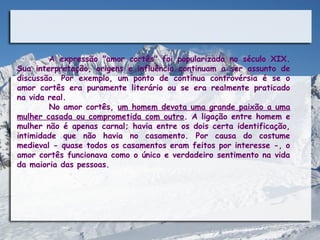 A expressão "amor cortês" foi popularizada no século XIX.
Sua interpretação, origens e influência continuam a ser assunto de
discussão. Por exemplo, um ponto de contínua controvérsia é se o
amor cortês era puramente literário ou se era realmente praticado
na vida real.
        No amor cortês, um homem devota uma grande paixão a uma
mulher casada ou comprometida com outro. A ligação entre homem e
mulher não é apenas carnal; havia entre os dois certa identificação,
intimidade que não havia no casamento. Por causa do costume
medieval - quase todos os casamentos eram feitos por interesse -, o
amor cortês funcionava como o único e verdadeiro sentimento na vida
da maioria das pessoas.
 