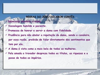 REGRAS DO JOGO DO AMOR CORTÊS
 Submissão absoluta à dama.

 Vassalagem humilde e paciente.
 Promessa de honrar e servir a dama com fidelidade.
 Prudência para não abalar a reputação da dama, sendo o cavaleiro,
  por essa razão, proibido de falar diretamente dos sentimentos que
  tem por ela.
 A dama é vista como a mais bela de todas as mulheres.
 Pela amada o trovador despreza todos os títulos, as riquezas e a
  posse de todos os impérios.
 