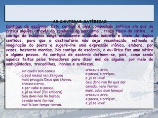 AS CANTIGAS SATÍRICAS
Cantigas de escárnio: Esta cantiga é uma composição satírica em que se
critica alguém através da zombaria do sarcasmo , traço típico da sátira . A
cantiga de escárnio exige unicamente a alusão indireta e cheia de duplos
sentidos, para que o destinatário não seja reconhecido, estimula a
imaginação do poeta e sugere-lhe uma expressão irônica, embora, por
vezes, bastante mordaz. Na cantiga de escárnio, o eu-lírico faz uma sátira
a alguma pessoa. As cantigas de escárnio definem-se, pois, como sendo
aquelas feitas pelos trovadores para dizer mal de alguém, por meio de
ambigüidades, trocadilhos, ironias e sutilezas.
        Un cavalo non comeu              creceu a erva,
        á seis meses nen s’ergueu        e paceu, e arriçou,
        mais prougu’a Deus que choveu,   e já se leva!
        creceu a erva,                   Seu dono non lhi quis dar
        e per cabo si paceu,             cevada, neno ferrar;
        e já se leva! [foi embora]       mais, cabo dum lamaçal
        Seu dono non lhi buscou          creceu a erva,
        cevada neno ferrou:              e paceu, e arriç’ar,
        mai-lo bon tempo tornou,         e já se leva!
 