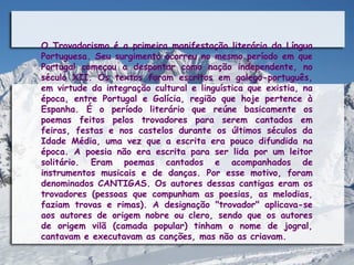 O Trovadorismo é a primeira manifestação literária da Língua
Portuguesa. Seu surgimento ocorreu no mesmo período em que
Portugal começou a despontar como nação independente, no
século XII. Os textos foram escritos em galego-português,
em virtude da integração cultural e linguística que existia, na
época, entre Portugal e Galícia, região que hoje pertence à
Espanha. É o período literário que reúne basicamente os
poemas feitos pelos trovadores para serem cantados em
feiras, festas e nos castelos durante os últimos séculos da
Idade Média, uma vez que a escrita era pouco difundida na
época. A poesia não era escrita para ser lida por um leitor
solitário. Eram poemas cantados e acompanhados de
instrumentos musicais e de danças. Por esse motivo, foram
denominados CANTIGAS. Os autores dessas cantigas eram os
trovadores (pessoas que compunham as poesias, as melodias,
faziam trovas e rimas). A designação "trovador" aplicava-se
aos autores de origem nobre ou clero, sendo que os autores
de origem vilã (camada popular) tinham o nome de jogral,
cantavam e executavam as canções, mas não as criavam.
 
