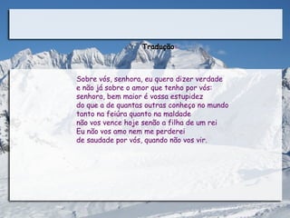 Tradução:



Sobre vós, senhora, eu quero dizer verdade
e não já sobre o amor que tenho por vós:
senhora, bem maior é vossa estupidez
do que a de quantas outras conheço no mundo
tanto na feiúra quanto na maldade
não vos vence hoje senão a filha de um rei
Eu não vos amo nem me perderei
de saudade por vós, quando não vos vir. 
 