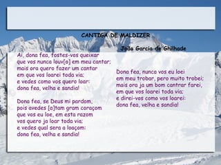 CANTIGA DE MALDIZER
                                                          
                                        João Garcia de Ghilhade
Ai, dona fea, fostes-vos queixar
que vos nunca louv[o] em meu cantar;
mais ora quero fazer um cantar
                                       Dona fea, nunca vos eu loei
em que vos loarei toda via;
                                       em meu trobar, pero muito trobei;
e vedes como vos quero loar:
                                       mais ora ja um bom cantrar farei,
dona fea, velha e sandia!
                                       em que vos loarei toda via;
                                       e direi-vos como vos loarei:
Dona fea, se Deus mi pardom,
                                       dona fea, velha e sandia!
pois avedes [a]tam gram coraçom
que vos eu loe, em esta razom
vos quero ja loar toda via;
e vedes qual sera a loaçom:
dona fea, velha e sandia!
 