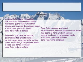 Tradução:

Ai, dona feia, foste-vos queixar 
que nunca vos louvo em meu cantar;
mas agora quero fazer um cantar
em que vos louvares de qualquer modo;
e vede como quero vos louvar          Dona feia, eu nunca vos louvei
dona feia, velha e maluca!            em meu trovar, embora tenha trovado muito;
                                      mas agora já farei um bom cantar;
Dona feia, que Deus me perdoe,        em que vos louvarei de qualquer modo; 
pois tendes tão grande desejo         e vos direi como vos louvarei: 
de que eu vos louve, por este motivo  dona feia, velha e maluca!
quero vos louvar já de qualquer modo;
e vede qual será a louvação:
dona feia, velha e maluca!
 